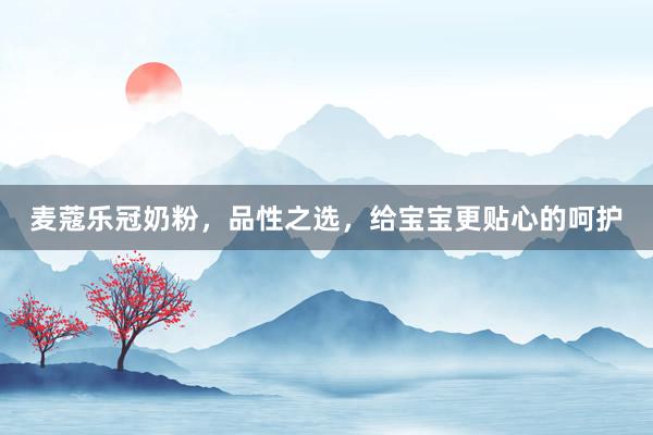 麦蔻乐冠奶粉，品性之选，给宝宝更贴心的呵护