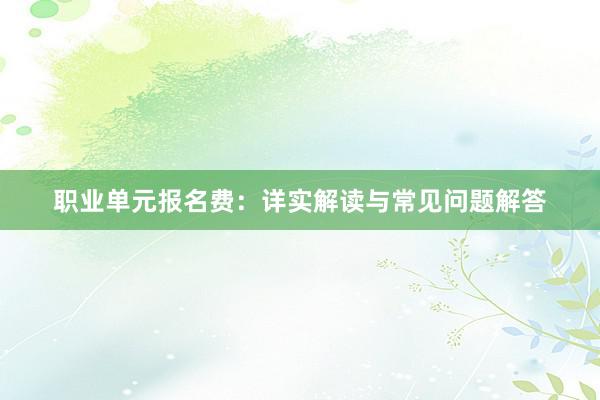 职业单元报名费：详实解读与常见问题解答