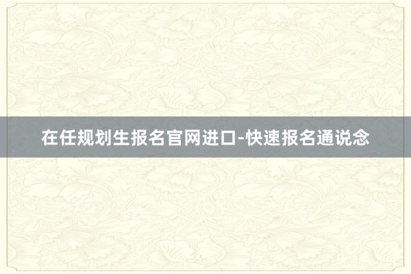 在任规划生报名官网进口-快速报名通说念