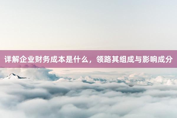 详解企业财务成本是什么，领路其组成与影响成分